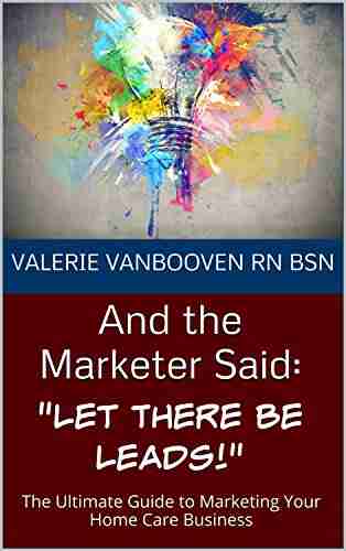 And the Marketer Said: Let There Be Leads : The Ultimate Guide to Marketing Your Home Care Business