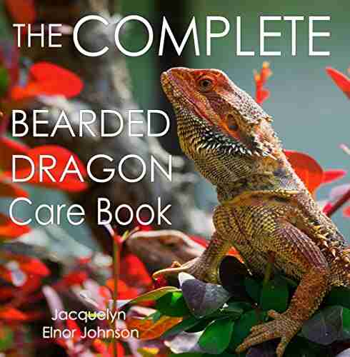 The Complete Bearded Dragon Care Book: Everything You Need To Know To Have A Healthy Happy Pet Bearded Dragon Including Diet Housing Behaviour And Health Care