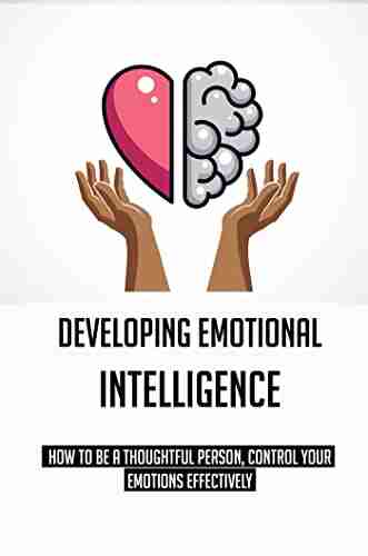 Developing Emotional Intelligence: How To Be A Thoughtful Person Control Your Emotions Effectively