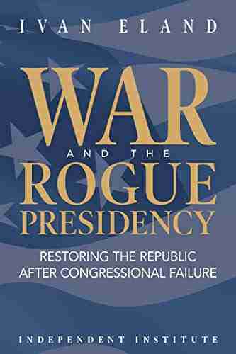 War And The Rogue Presidency: Restoring The Republic After Congressional Failure (Independent Institute Studies In Political Economy)