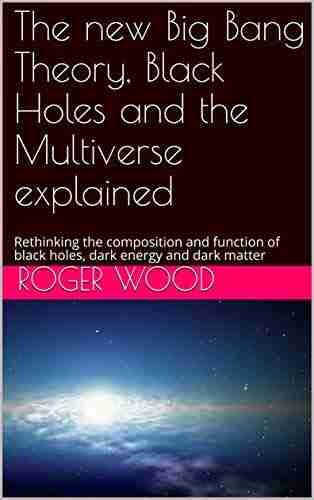 The new Big Bang Theory Black Holes and the Multiverse explained: Rethinking the composition and function of black holes dark energy and dark matter