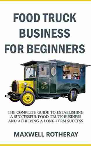 Food Truck Business For Beginners: The Complete Guide To Establishing A Successful Food Truck Business And Achieving A Long Term Success