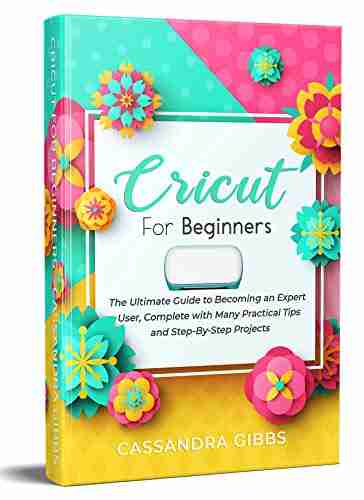 Cricut for Beginners: The Ultimate Guide to Becoming an Expert User Complete with Many Practical Tips and Step By Step Projects