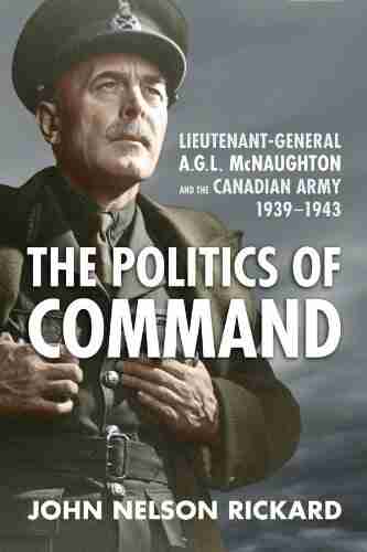 Politics Of Command: Lieutenant General A G L McNaughton And The Canadian Army 1939 1943